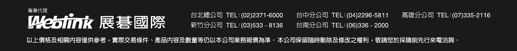 專業代理 Weblink 展碁國際。台北總公司 TEL:(02)2371-6000、台中分公司 TEL:(04)2296-5811、高雄分公司 TEL:(07)335-2116、新竹分公司 TEL:(03)533-8136、台南分公司 TEL:(06)336-2000。以上價格及相關內容僅供參考，實際交易條件、產品內容及數量等仍以本公司業務報價為準。本公司保留隨時刪除及修改之權利，敬請您於採購前先行來電洽詢。